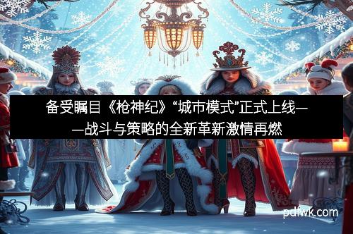 备受瞩目《枪神纪》“城市模式”正式上线——战斗与策略的全新革新激情再燃