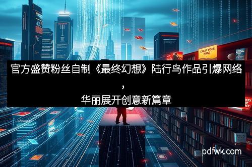 官方盛赞粉丝自制《最终幻想》陆行鸟作品引爆网络，华丽展开创意新篇章